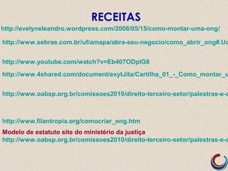http://evelyneleandro.wordpress.com/2008/05/15/como-montar-uma-ong/
http://www.filantropia.org/comocriar_ong.htm
http://www.4shared.com/document/exytJita/Cartilha_01_-_Como_montar_u
Modelo de estatuto site do ministério da justiça
http://www.oabsp.org.br/comissoes2010/direito-terceiro-setor/palestras-e-a
RECEITAS
http://www.sebrae.com.br/uf/amapa/abra-seu-negocio/como_abrir_ong#.Ud
http://www.oabsp.org.br/comissoes2010/direito-terceiro-setor/palestras-e-a
http://www.youtube.com/watch?v=Eb407ODplG8
 