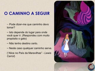 – Pode dizer-me que caminho devo
tomar?
– Isto depende do lugar para onde
você quer ir. (Respondeu com muito
propósito o gato)
– Não tenho destino certo.
– Neste caso qualquer caminho serve.
(“Alice no País da Maravilhas” - Lewis
Carrol)
O CAMINHO A SEGUIR
 