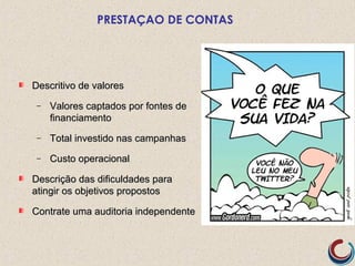 PRESTAÇAO DE CONTAS
Descritivo de valoresDescritivo de valores
− Valores captados por fontes deValores captados por fontes de
financiamentofinanciamento
− Total investido nas campanhasTotal investido nas campanhas
− Custo operacionalCusto operacional
Descrição das dificuldades paraDescrição das dificuldades para
atingir os objetivos propostosatingir os objetivos propostos
Contrate uma auditoria independenteContrate uma auditoria independente
 