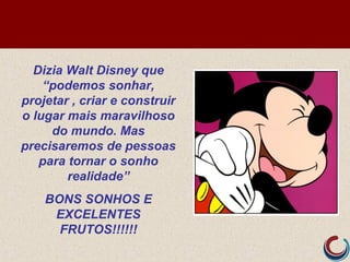 Dizia Walt Disney que
“podemos sonhar,
projetar , criar e construir
o lugar mais maravilhoso
do mundo. Mas
precisaremos de pessoas
para tornar o sonho
realidade”
BONS SONHOS E
EXCELENTES
FRUTOS!!!!!!
 