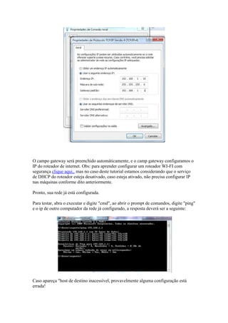 O campo gateway será preenchido automáticamente, e o camp gateway configuramos o 
IP do roteador de internet. Obs: para aprender configurar um roteador WI-FI com 
segurança clique aqui,. mas no caso deste tutorial estamos considerando que o serviço 
de DHCP do roteador esteja desativado, caso esteja ativado, não precisa configurar IP 
nas máquinas conforme dito anteriormente. 
Pronto, sua rede já está configurada. 
Para testar, abra o executar e digite "cmd", ao abrir o prompt de comandos, digite "ping" 
e o ip de outro computador da rede já configurado, a resposta deverá ser a seguinte: 
Caso apareça "host de destino inacessível, provavelmente alguma configuração está 
errada! 
 