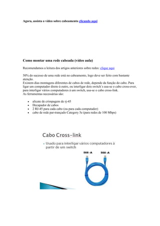 Agora, assista o vídeo sobre cabeamento clicando aqui 
Como montar uma rede cabeada (vídeo aula) 
Recomendamos a leitura dos artigos anteriores sobre redes: clique aqui 
50% do sucesso de uma rede está no cabeamento, logo deve ser feito com bastante 
atenção. 
Existem dias montagens diferentes de cabos de rede, depende da função do cabo. Para 
ligar um computador direto à outro, ou interligar dois switch´s usa-se o cabo cross-over, 
para interligar vários computadores à um switch, usa-se o cabo cross-link. 
As ferramentas necessárias são: 
 alicate de crimpagem de rj-45 
 Decapador de cabos 
 2 RJ-45 para cada cabo (ou para cada computador) 
 cabo de rede par-trançado Category 5e (para redes de 100 Mbps) 
 