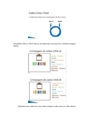 OS padrões 568-a e 568-b trata-se da ordem das cores dos fios, conforme imagens 
abaixo: 
Seguindo estas ordens de cores, basta crimpar o cabo como no vídeo abaixo: 
