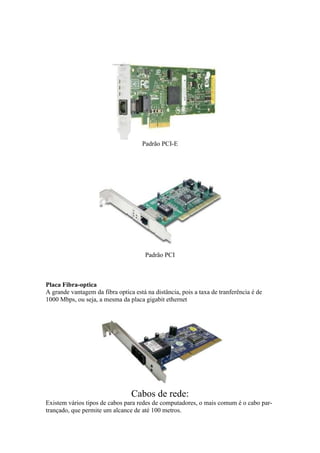 Padrão PCI-E 
Padrão PCI 
Placa Fibra-optica 
A grande vantagem da fibra optica está na distância, pois a taxa de tranferência é de 
1000 Mbps, ou seja, a mesma da placa gigabit ethernet 
Cabos de rede: 
Existem vários tipos de cabos para redes de computadores, o mais comum é o cabo par-trançado, 
que permite um alcance de até 100 metros. 
 