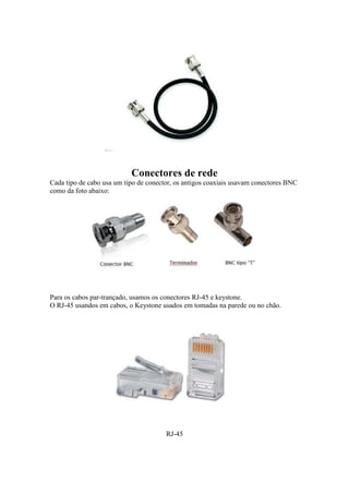Conectores de rede 
Cada tipo de cabo usa um tipo de conector, os antigos coaxiais usavam conectores BNC 
como da foto abaixo: 
Para os cabos par-trançado, usamos os conectores RJ-45 e keystone. 
O RJ-45 usandos em cabos, o Keystone usados em tomadas na parede ou no chão. 
RJ-45 
 