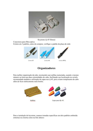 Keystone (rj-45 fêmea) 
Conectores para fibra-optica 
Exitem em 3 padrões, antes de comprar, verifique o padrão da placa de rede: 
Organizadores 
Para melhor organização da rede, recomendo usar anilhas numeradas, usando o mesmo 
número ou letra nas duas extremidades do cabo, facilitando sua localização no switch, 
recomendado também a utilização de capas nos rj-45, pois evitam rompimento do cabo 
além de ficar estéticamente mais bonito. 
Para a instalação do keystone, usamos tomadas específicas em dois padrões embutida 
(interna) ou externa como na foto abaixo: 
 