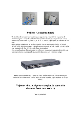 Switchs (Concentradores) 
Os Switchs são concentradores de redes, é responsável por distribuir os pacotes de 
informação para o computador destinatário correto. Podem ser comprados em vários 
tamanhos e quantidades de portas, 4, 8, 16 ou 24 portas, dependendo do tamanho da sua 
rede. 
Outro detalhe importante, os switchs também tem taxas de transferência, 10/100 ou 
10/100/1000, não adiantaria por exemplo, comprar placas de rede gigabit 10/100/1000 e 
usar um switch de fast 10/100, então fique atento a isso. 
Para a rede funcionar, basta conectar os cabos nos computadores e neste dispositivo, e 
depois configurar os computadores, mas isto é assunto para o próximo artigo. 
Outro cuidado importante é como os cabos estarão instalados, devem passar por 
canaletas ou eletro-calhas, jamais deixe os cabos espostos, especialmente ao sol ou 
chuva. 
Vejamos abaixo, alguns exemplos de como não 
devemos fazer uma rede: :) 
Não façam assim: 
 