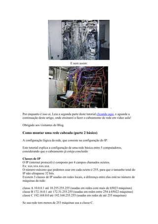 E nem assim: 
Por enquanto é isso aí, Leia a segunda parte deste tutorial clicando aqui, e aguarde a 
continuação deste artigo, onde ensinarei a fazer o cabeamento de rede em vídeo aula! 
Obrigado aos visitantes do Blog. 
Como montar uma rede cabeada (parte 2 básico) 
A configuração lógica da rede, que consiste na configuração do IP. 
Este tutorial explica a configuração de uma rede básica entre 5 computadores, 
considerando que o cabeamento já esteja concluído 
Classes de IP 
O IP (internet protocol) é composto por 4 campos chamados octetos. 
Ex: xxx.xxx.xxx.xxx 
O número máximo que podemos usar em cada octeto é 255, para que o tamanho total do 
IP não ultrapasse 32 bits. 
Existem 3 classes de IP usadas em redes locais, a diferença entre elas está no número de 
máquinas da rede: 
classe A 10.0.0.1 até 10.255.255.255 (usadas em redes com mais de 65023 máquinas) 
classe B 172.16.0.1 até 172.31.255.255 (usadas em redes entre 254 á 65022 máquinas) 
classe C 192.168.0.0 até 192.168.255.255 (usadas em redes de até 253 maquinas) 
Se sua rede tem menos de 253 máquinas usa a classe C. 
 