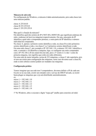 Máscara de sub-rede 
Na configuração do Windows, a máscara é dada automaticamente, pois cada classe tem 
uma máscara padrão: 
classe A 255.0.0.0 
classe B 255.255.0.0 
classe C 255.255.255.0 
Mas qual é a função da máscara? 
Ela identifica qual dos octetos do IP é NET-ID e HOST-ID, que significam endereço de 
rede e endereço de host (ou máquina) respectivamente. Ou seja, uma parte do IP 
identifica a qual rede o computador pertence, e outra parte do IP identifica o número 
individual do computador, 
Na classe A, apenas o primeiro octeto identifica a rede, na classe B os dois primeiros 
octetos identificam a rede, e na classe C os 3 primeiros octetos identificam a rede. 
Em uma rede classe C, por exemplo o IP 192.168.1.10, o número 192.168.1 identifica a 
rede, e somente o 10 identifica a máquina, logo, se configurar um outro computador 
com o IP 192.168.2.20 ele estará fora da rede, pois o 3º octeto é 2 e não 1 como da 
primeira máquina, isto significa que estão em redes diferentes. 
Em uma rede de maior tamanho, acima de 253 máquinas, a classe C não suportaria, pois 
só tem um octeto para configuração das máquinas, neste caso devemos usar a classe B, 
onde os dois ultimos octetos podem ser mudados nas máquinas. 
Configuração prática 
Vamos imaginar que sua rede tem 5 computadores, devemos definir o IP de cada um: 
Exceto se na sua rede, existir um roteador com o serviço de DHCP ativado, se existir 
basta plugar as máquinas que o ip será distribuído automáticamente. 
ex: 
micro 1 = 192.168.1.10 
micro 2 = 192.168.1.11 
micro 3 = 192.168.1.12 
micro 4 = 192.168.1.13 
micro 5 = 192.168.1.14 
1º No Windows, abra o executar e digite "ncpa.cpl" (atalho para conexões ed rede) 
 