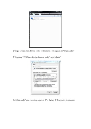 2º clique sobre a placa de rede com o botão direito e em seguida em "propriedades" 
3º Selecione TCP IP (versão 4) e clique no botão " propriedades" 
Escolha a opção "usar o seguinte endereço IP" e digite o IP do primeiro computador: 
 