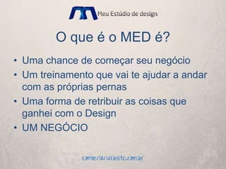 O que é o MED é?
• Uma chance de começar seu negócio
• Um treinamento que vai te ajudar a andar
com as próprias pernas
• Uma forma de retribuir as coisas que
ganhei com o Design
• UM NEGÓCIO
 