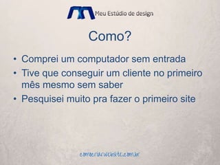 Como?
• Comprei um computador sem entrada
• Tive que conseguir um cliente no primeiro
mês mesmo sem saber
• Pesquisei muito pra fazer o primeiro site
 