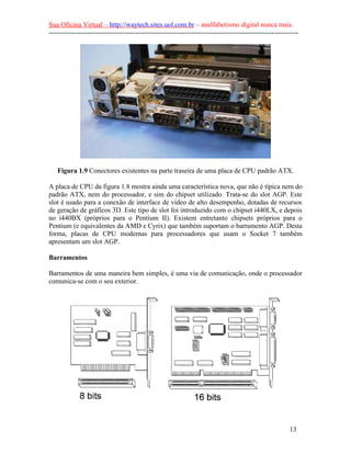 Sua Oficina Virtual – http://waytech.sites.uol.com.br – analfabetismo digital nunca mais.
--------------------------------------------------------------------------------------------------------------
Figura 1.9 Conectores existentes na parte traseira de uma placa de CPU padrão ATX.
A placa de CPU da figura 1.8 mostra ainda uma característica nova, que não é típica nem do
padrão ATX, nem do processador, e sim do chipset utilizado. Trata-se do slot AGP. Este
slot é usado para a conexão de interface de vídeo de alto desempenho, dotadas de recursos
de geração de gráficos 3D. Este tipo de slot foi introduzido com o chipset i440LX, e depois
no i440BX (próprios para o Pentium II). Existem entretanto chipsets próprios para o
Pentium (e equivalentes da AMD e Cyrix) que também suportam o barramento AGP. Desta
forma, placas de CPU modernas para processadores que usam o Socket 7 também
apresentam um slot AGP.
Barramentos
Barramentos de uma maneira bem simples, é uma via de comunicação, onde o processador
comunica-se com o seu exterior.
13
 