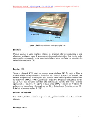 Sua Oficina Virtual – http://waytech.sites.uol.com.br – analfabetismo digital nunca mais.
--------------------------------------------------------------------------------------------------------------
Figura 1.20 Parte traseira de um disco rígido IDE.
Interfaces
Quando usarmos o termo interface, estamos nos referindo, não necessariamente a uma
placa, mas ao circuito capaz de controlar um determinado dispositivo. Este circuito pode
estar sozinho em uma única placa, ou acompanhado de outras interfaces, em uma placa de
expansão ou na placa de CPU.
Interface IDE
Todas as placas de CPU modernas possuem duas interfaces IDE. Na maioria delas, a
transferência de dados pode ser feita na máxima velocidade de 16,6 MB/s, no chamado PIO
Mode 4. Nas placas que usam chipsets mais recentes, a transferência pode ser também feita
no modo Ultra DMA, a 33 MB/s, desde que o dispositivo IDE (os discos rígidos e drivers
de CD-ROM mais modernos suportam esta modalidade) o suporte, bem como o sistema
operacional (o Windows 98 suporta o modo Ultra DMA, e mesmo no Windows 95
podemos usá-lo, mediante a instalação de um driver do fabricante, fornecido em um CD-
ROM que acompanha a placa de CPU).
Interface para drivers
Esta interface, também localizada na placa de CPU, permite controlar um ou dois drivers de
disquete.
Interfaces seriais
27
 