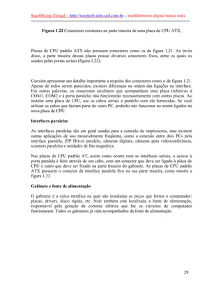 Sua Oficina Virtual – http://waytech.sites.uol.com.br – analfabetismo digital nunca mais.
--------------------------------------------------------------------------------------------------------------
Figura 1.22 Conectores existentes na parte traseira de uma placa de CPU ATX.
Placas de CPU padrão ATX não possuem conectores como os da figura 1.21. Ao invés
disso, a parte traseira dessas placas possui diversos conectores fixos, entre os quais os
usados pelas portas seriais (figura 1.22).
Convém apresentar um detalhe importante a respeito dos conectores como o da figura 1.21.
Apesar de todos serem parecidos, existem diferenças na ordem das ligações na interface.
Em outras palavras, os conectores auxiliares que acompanham uma placa (relativos à
COM1, COM2 e à porta paralela) não funcionarão necessariamente com outras placas. Ao
instalar uma placa de CPU, use os cabos seriais e paralelo com ela fornecidos. Se você
utilizar os cabos que faziam parte de outro PC, poderão não funcionar ao serem ligados na
nova placa de CPU.
Interfaces paralelas
As interfaces paralelas são em geral usadas para a conexão de impressoras, mas existem
outras aplicações de uso razoavelmente freqüente, como a conexão entre dois PCs pela
interface paralela, ZIP Driver paralelo, câmeras digitais, câmeras para videoconferência,
scanners paralelos e unidades de fita magnética.
Nas placas de CPU padrão AT, assim como ocorre com as interfaces seriais, o acesso à
porta paralela é feito através de um cabo, com um conector que deve ser ligado à placa de
CPU e outro que deve ser fixado na parte traseira do gabinete. As placas de CPU padrão
ATX possuem o conector da interface paralela fixo na sua parte traseira, como mostra a
figura 1.22.
Gabinete e fonte de alimentação
O gabinete é a caixa metálica na qual são instaladas as peças que forma o computador:
placas, drivers, disco rígido, etc. Nele também está localizada a fonte de alimentação,
responsável pela geração da corrente elétrica que faz os circuitos do computador
funcionarem. Todos os gabinetes já vêm acompanhados da fonte de alimentação.
29
 
