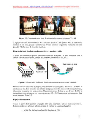 Sua Oficina Virtual – http://waytech.sites.uol.com.br – analfabetismo digital nunca mais.
--------------------------------------------------------------------------------------------------------------
Figura 2.2 Conectando uma fonte de alimentação em uma placa de CPU AT
A ligação da fonte de alimentação ATX em uma placa de CPU padrão ATX é ainda mais
simples de ser feita, já que o conector de 20 vias utilizado só permite o encaixe em uma
posição. Não há risco de conexão invertida.
Ligação da fonte de alimentação nos drivers e no disco rígido
A fonte de alimentação possui conectores como os da figura 2.3, para alimentar HDs e
drivers (drivers de disquetes, drivers de CD-ROM, unidades de fita, etc.).
Figura 2.3 Conectores da fonte e forma correta de encaixar o menor conector.
O maior desses conectores é próprio para alimentar discos rígidos, drivers de CD-ROM e
unidades de fita. Este conector não oferece perigo de inversão, pois devido ao seu formato,
só permite o encaixe em uma posição. O conector menor destina-se aos drivers de 3½" e
outros tipos especiais, como por exemplo, drivers LS-120. Para encaixar corretamente, faça
como mostra a figura 2.3.
Ligação de cabos flat
Todos os cabos flat realizam a ligação entre uma interface e um ou mais dispositivos.
Estamos então nos referindo à forma correta de realizar as seguintes ligações:
• Cabo flat IDE na interface IDE da placa de CPU
37
 
