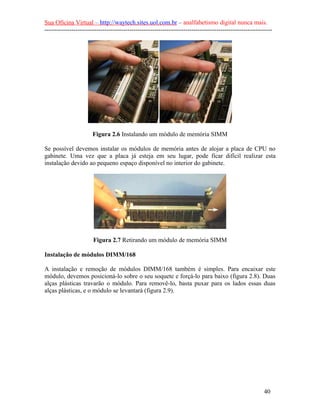 Sua Oficina Virtual – http://waytech.sites.uol.com.br – analfabetismo digital nunca mais.
--------------------------------------------------------------------------------------------------------------
Figura 2.6 Instalando um módulo de memória SIMM
Se possível devemos instalar os módulos de memória antes de alojar a placa de CPU no
gabinete. Uma vez que a placa já esteja em seu lugar, pode ficar difícil realizar esta
instalação devido ao pequeno espaço disponível no interior do gabinete.
Figura 2.7 Retirando um módulo de memória SIMM
Instalação de módulos DIMM/168
A instalação e remoção de módulos DIMM/168 também é simples. Para encaixar este
módulo, devemos posicioná-lo sobre o seu soquete e forçá-lo para baixo (figura 2.8). Duas
alças plásticas travarão o módulo. Para removê-lo, basta puxar para os lados essas duas
alças plásticas, e o módulo se levantará (figura 2.9).
40
 