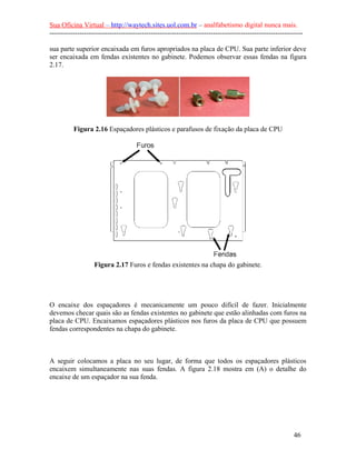 Sua Oficina Virtual – http://waytech.sites.uol.com.br – analfabetismo digital nunca mais.
--------------------------------------------------------------------------------------------------------------
sua parte superior encaixada em furos apropriados na placa de CPU. Sua parte inferior deve
ser encaixada em fendas existentes no gabinete. Podemos observar essas fendas na figura
2.17.
Figura 2.16 Espaçadores plásticos e parafusos de fixação da placa de CPU
Figura 2.17 Furos e fendas existentes na chapa do gabinete.
O encaixe dos espaçadores é mecanicamente um pouco difícil de fazer. Inicialmente
devemos checar quais são as fendas existentes no gabinete que estão alinhadas com furos na
placa de CPU. Encaixamos espaçadores plásticos nos furos da placa de CPU que possuem
fendas correspondentes na chapa do gabinete.
A seguir colocamos a placa no seu lugar, de forma que todos os espaçadores plásticos
encaixem simultaneamente nas suas fendas. A figura 2.18 mostra em (A) o detalhe do
encaixe de um espaçador na sua fenda.
46
 