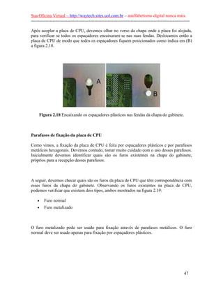 Sua Oficina Virtual – http://waytech.sites.uol.com.br – analfabetismo digital nunca mais.
--------------------------------------------------------------------------------------------------------------
Após acoplar a placa de CPU, devemos olhar no verso da chapa onde a placa foi alojada,
para verificar se todos os espaçadores encaixaram-se nas suas fendas. Deslocamos então a
placa de CPU de modo que todos os espaçadores fiquem posicionados como indica em (B)
a figura 2.18.
Figura 2.18 Encaixando os espaçadores plásticos nas fendas da chapa do gabinete.
Parafusos de fixação da placa de CPU
Como vimos, a fixação da placa de CPU é feita por espaçadores plásticos e por parafusos
metálicos hexagonais. Devemos contudo, tomar muito cuidado com o uso desses parafusos.
Inicialmente devemos identificar quais são os furos existentes na chapa do gabinete,
próprios para a recepção desses parafusos.
A seguir, devemos checar quais são os furos da placa de CPU que têm correspondência com
esses furos da chapa do gabinete. Observando os furos existentes na placa de CPU,
podemos verificar que existem dois tipos, ambos mostrados na figura 2.19:
• Furo normal
• Furo metalizado
O furo metalizado pode ser usado para fixação através de parafusos metálicos. O furo
normal deve ser usado apenas para fixação por espaçadores plásticos.
47
 