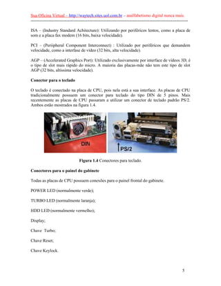Sua Oficina Virtual – http://waytech.sites.uol.com.br – analfabetismo digital nunca mais.
--------------------------------------------------------------------------------------------------------------
ISA – (Industry Standard Achitecture): Utilizando por periféricos lentos, como a placa de
som e a placa fax modem (16 bits, baixa velocidade).
PCI – (Periipheral Component Interconnect) : Utilizado por periféricos que demandem
velocidade, como a interfase de vídeo (32 bits, alta velocidade).
AGP – (Accelerated Graphics Port): Utilizado exclusivamente por interface de vídeos 3D, é
o tipo de slot mais rápido do micro. A maioria das placas-mãe não tem este tipo de slot
AGP (32 bits, altíssima velocidade).
Conector para o teclado
O teclado é conectado na placa de CPU, pois nela está a sua interface. As placas de CPU
tradicionalmente possuem um conector para teclado do tipo DIN de 5 pinos. Mais
recentemente as placas de CPU passaram a utilizar um conector de teclado padrão PS/2.
Ambos estão mostrados na figura 1.4.
Figura 1.4 Conectores para teclado.
Conectores para o painel do gabinete
Todas as placas de CPU possuem conexões para o painel frontal do gabinete.
POWER LED (normalmente verde);
TURBO LED (normalmente laranja);
HDD LED (normalmente vermelho);
Display;
Chave Turbo;
Chave Reset;
Chave Keylock.
5
 