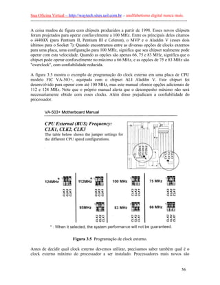 Sua Oficina Virtual – http://waytech.sites.uol.com.br – analfabetismo digital nunca mais.
--------------------------------------------------------------------------------------------------------------
A coisa mudou de figura com chipsets produzidos a partir de 1998. Esses novos chipsets
foram projetados para operar confiavelmente a 100 MHz. Entre os principais deles citamos
o i440BX (para Pentium II, Pentium III e Celeron), o MVP e o Aladdin V (esses dois
últimos para o Socket 7). Quando encontramos entre as diversas opções de clocks externos
para uma placa, uma configuração para 100 MHz, significa que seu chipset realmente pode
operar com esta velocidade. Quando as opções são apenas 66, 75 e 83 MHz, significa que o
chipset pode operar confiavelmente no máximo a 66 MHz, e as opções de 75 e 83 MHz são
"overclock", com confiabilidade reduzida.
A figura 3.5 mostra o exemplo de programação do clock externo em uma placa de CPU
modelo FIC VA-503+, equipada com o chipset ALI Aladdin V. Este chipset foi
desenvolvido para operar com até 100 MHz, mas este manual oferece opções adicionais de
112 e 124 MHz. Note que o próprio manual alerta que o desempenho máximo não será
necessariamente obtido com esses clocks. Além disso prejudicam a confiabilidade do
processador.
Figura 3.5 Programação de clock externo.
Antes de decidir qual clock externo devemos utilizar, precisamos saber também qual é o
clock externo máximo do processador a ser instalado. Processadores mais novos são
56
 