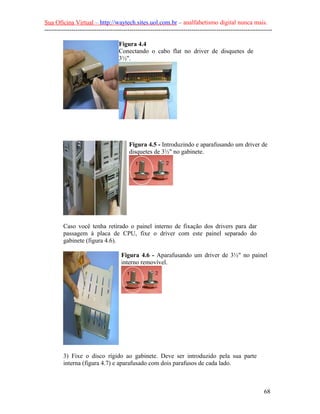 Sua Oficina Virtual – http://waytech.sites.uol.com.br – analfabetismo digital nunca mais.
--------------------------------------------------------------------------------------------------------------
Figura 4.4
Conectando o cabo flat no driver de disquetes de
3½".
Figura 4.5 - Introduzindo e aparafusando um driver de
disquetes de 3½" no gabinete.
Caso você tenha retirado o painel interno de fixação dos drivers para dar
passagem à placa de CPU, fixe o driver com este painel separado do
gabinete (figura 4.6).
Figura 4.6 - Aparafusando um driver de 3½" no painel
interno removível.
3) Fixe o disco rígido ao gabinete. Deve ser introduzido pela sua parte
interna (figura 4.7) e aparafusado com dois parafusos de cada lado.
68
 