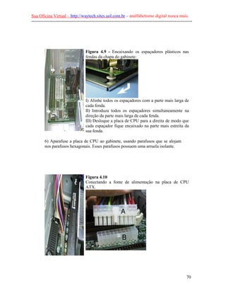 Sua Oficina Virtual – http://waytech.sites.uol.com.br – analfabetismo digital nunca mais.
--------------------------------------------------------------------------------------------------------------
Figura 4.9 - Encaixando os espaçadores plásticos nas
fendas da chapa do gabinete:
I) Alinhe todos os espaçadores com a parte mais larga de
cada fenda.
II) Introduza todos os espaçadores simultaneamente na
direção da parte mais larga de cada fenda.
III) Desloque a placa de CPU para a direita de modo que
cada espaçador fique encaixado na parte mais estreita da
sua fenda.
6) Aparafuse a placa de CPU ao gabinete, usando parafusos que se alojam
nos parafusos hexagonais. Esses parafusos possuem uma arruela isolante.
Figura 4.10
Conectando a fonte de alimentação na placa de CPU
ATX.
70
 