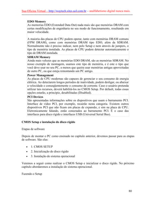 Sua Oficina Virtual – http://waytech.sites.uol.com.br – analfabetismo digital nunca mais.
--------------------------------------------------------------------------------------------------------------
EDO Memory
As memorias EDO (Extended Data Out) nada mais são que memórias DRAM com
certas modificações de engenharia no seu modo de funcionamento, resultando em
maior velocidade.
A maioria das placas de CPU podem operar, tanto com memórias DRAM comuns
(FPM DRAM), como com memórias DRAM tipo EDO, além da SDRAM.
Normalmente não é preciso indicar, nem pelo Setup e nem através de jumpers, o
tipo de memória instalada. As placas de CPU podem detectar automaticamente o
tipo de DRAM instalada.
SDRAM Memory
Ainda mais velozes que as memórias EDO DRAM, são as memórias SDRAM. No
nosso exemplo de montagem, usamos este tipo de memória, e é este o tipo que
você deve usar no seu PC, a menos que queira usar memórias antigas aproveitadas
de outro PC, ou que esteja remontando um PC antigo.
Power Management
As placas de CPU modernas são capazes de gerenciar o seu consumo de energia
elétrica. Ao detectarem longos períodos de inatividade, podem desligar, ou abaixar
a velocidade e conseqüentemente o consumo de corrente. Caso o usuário pretenda
utilizar tais recursos, deverá habilitá-los no CMOS Setup. Por default, todas essas
opções estarão, a princípio, desabilitadas (Disabled).
PCI Devices
São apresentadas informações sobre os dispositivos que usam o barramento PCI.
Interface de vídeo PCI, por exemplo, recairão nesta categoria. Existem outros
dispositivos PCI que não ficam em placas de expansão, e sim na placa de CPU.
Eletronicamente falando, estão conectados ao barramento PCI. É o caso das
interfaces para disco rígido e interfaces USB (Universal Serial Bus).
CMOS Setup e instalação do disco rígido
Etapas de software
Depois de montar o PC como ensinado no capítulo anterior, devemos passar para as etapas
de software. São elas:
• 1. CMOS SETUP
• 2. Inicialização do disco rígido
• 3. Instalação do sistema operacional
Veremos a seguir como realizar o CMOS Setup e inicializar o disco rígido. No próximo
capítulo abordaremos a instalação do sistema operacional.
Fazendo o Setup
80
 