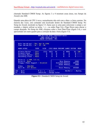 Sua Oficina Virtual – http://waytech.sites.uol.com.br – analfabetismo digital nunca mais.
--------------------------------------------------------------------------------------------------------------
chamada Standard CMOS Setup. As figuras 3 e 4 mostram essas áreas, nos Setups da
Award e da AMI.
Quando uma placa de CPU é nova, normalmente não está com a data e a hora corretas. Na
maioria das vezes, este comando está localizado dentro do Standard CMOS Setup. No
Setup da Award, mostrado na figura 5.3, basta usar as setas para selecionar o campo a ser
mudado, e depois utilizar as teclas + e -, ou então Page Up e Page Down para alterar o
campo desejado. No Setup da AMI, clicamos sobre o item Date/Time (figura 5.4), e será
apresentado um outro quadro para a correção da data e hora (figura 5.5).
Figura 5.3 - Standard CMOS Setup da Award.
83
 