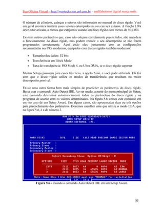Sua Oficina Virtual – http://waytech.sites.uol.com.br – analfabetismo digital nunca mais.
--------------------------------------------------------------------------------------------------------------
O número de cilindros, cabeças e setores são informados no manual do disco rígido. Você
em geral encontra também esses valores estampados na sua carcaça externa. A função LBA
deve estar ativada, a menos que estejamos usando um disco rígido com menos de 504 MB.
Existem outros parâmetros que, caso não estejam corretamente preenchidos, não impedem
o funcionamento do disco rígido, mas podem reduzir o seu desempenho se não forem
programados corretamente. Aqui estão eles, juntamente com as configurações
recomendadas nos PCs modernos, equipados com discos rígidos também modernos:
• Tamanho dos dados: 32 bits
• Transferência em Block Mode
• Taxa de transferência: PIO Mode 4, ou Ultra DMA, se o disco rígido suportar
Muitos Setups possuem para esses três itens, a opção Auto, e você pode utilizá-la. Ela faz
com que o disco rígido utilize os modos de transferência que resultam no maior
desempenho possível.
Existe uma outra forma bem mais simples de preencher os parâmetros do disco rígido.
Basta usar o comando Auto Detect IDE. Ao ser usado, a partir do menu principal do Setup,
este comando determina automaticamente todos os parâmetros do disco rígido e os
programa de acordo com os valores determinados. Na figura 5.6 vemos este comando em
uso no caso de um Setup Award. Em alguns casos, são apresentadas duas ou três opções
para preenchimento dos parâmetros. Devemos escolher uma que utilize o modo LBA, que
na figura 5.6, é a de número 2.
Figura 5.6 - Usando o comando Auto Detect IDE em um Setup Award.
85
 