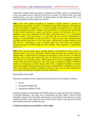 Sua Oficina Virtual – http://waytech.sites.uol.com.br – analfabetismo digital nunca mais.
--------------------------------------------------------------------------------------------------------------
Terminado o trabalho, temos que gravar as alterações no CMOS, usando o comando Salvar
e Sair, que aparece com o nome Save and Exit, ou similar. No Setup Award, você pode
também salvar e sair com a tecla F10. No Setup gráfico da AMI, basta teclar ESC, e no
menu apresentado, escolha a opção Save & Exit.
OBS: Certos itens poderão atrapalhar ou confundir o usuário durante o processo de
instalação do disco rígido. Um deles é a Seqüência de Boot (Boot Sequence). Normalmente
é usado como default, a seqüência A: C:, ou seja, é tentado o boot pelo driver A, e caso este
não possua disquete inserido, é tentado o boot pelo driver C. No processo de inicialização
do disco rígido (explicado a seguir), será preciso executar um boot pelo driver A. O
problema é que, caso a seqüência de boot esteja configurada como C: A:, o computador
tentará executar o boot pelo driver C, o que ainda não será possível. Dependendo da
situação, a impossibilidade do boot pelo driver C fará com que seja automaticamente
executado um boot pelo driver A. Em certos casos, o BIOS pode continuar tentando o boot
pelo driver C, recusando-se a usar a segunda opção (A:). Para evitar este problema,
devemos procurar no CMOS Setup um item chamado "Boot Sequence", e programá-lo
como A: C:.
OBS: Outro item que pode causar confusão durante a inicialização do disco rígido é a
proteção contra vírus (Virus Protection). Muitos Setups possuem este comando, que faz
simplesmente a monitoração das operações de gravação no setor de boot e na tabela de
partições, áreas visadas pela maioria dos vírus. Ao detectar que um programa requisitou
uma gravação em uma dessas áreas, o BIOS apresenta na tela uma mensagem alertando o
usuário sobre um possível ataque por vírus. Ocorre que os programas FDISK e FORMAT
(usados na inicialização do disco rígido), bem como o programa instalador do sistema
operacional, também fazem gravações nessas áreas, sendo portanto, confundidos com vírus.
Para evitar problemas, podemos desabilitar a proteção contra vírus no Setup, habilitando-a
apenas depois da instalação completa do sistema operacional.
Inicializando o disco rígido
Para fazer a instalação do disco rígido, precisamos providenciar um disquete contendo:
• O boot
• O programa FDISK.EXE
• O programa FORMAT.COM
O próprio disquete de inicialização do Windows pode ser usado para fazer esta instalação.
A principal diferença é que neste caso a inicialização do disco rígido é feita de forma
automática. Apesar de ser mais fácil, este processo é menos flexível, pois não dá ao usuário
a opção de dividir o disco rígido em dois ou mais drivers lógicos, coisa que pode ser feita
pelo método manual que ensinaremos aqui.
Criando um disquete para inicializar o disco rígido
86
 