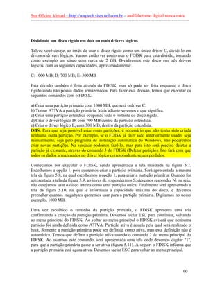 Sua Oficina Virtual – http://waytech.sites.uol.com.br – analfabetismo digital nunca mais.
--------------------------------------------------------------------------------------------------------------
Dividindo um disco rígido em dois ou mais drivers lógicos
Talvez você deseje, ao invés de usar o disco rígido como um único driver C, dividi-lo em
diversos drivers lógicos. Vamos então ver como usar o FDISK para esta divisão, tomando
como exemplo um disco com cerca de 2 GB. Dividiremos este disco em três drivers
lógicos, com as seguintes capacidades, aproximadamente:
C: 1000 MB; D: 700 MB; E: 300 MB
Esta divisão também é feita através do FDISK, mas só pode ser feita enquanto o disco
rígido ainda não possui dados armazenados. Para fazer esta divisão, temos que executar os
seguintes comandos com o FDISK:
a) Criar uma partição primária com 1000 MB, que será o driver C.
b) Tornar ATIVA a partição primária. Mais adiante veremos o que significa.
c) Criar uma partição estendida ocupando todo o restante do disco rígido.
d) Criar o driver lógico D, com 700 MB dentro da partição estendida.
e) Criar o driver lógico E, com 300 MB, dentro da partição estendida.
OBS: Para que seja possível criar essas partições, é necessário que não tenha sido criada
nenhuma outra partição. Por exemplo, se o FDISK já tiver sido anteriormente usado, seja
manualmente, seja pelo programa de instalação automática do Windows, não poderemos
criar novas partições. Na verdade podemos fazê-lo, mas para isto será preciso deletar a
partição já existente, através do comando 3 do FDISK (Deletar partição). Isto fará com que
todos os dados armazenados no driver lógico correspondente sejam perdidos.
Começamos por executar o FDISK, sendo apresentada a tela mostrada na figura 5.7.
Escolhemos a opção 1, pois queremos criar a partição primária. Será apresentada a mesma
tela da figura 5.8, na qual escolhemos a opção 1, para criar a partição primária. Quando for
apresentada a tela da figura 5.9, ao invés de respondermos S, devemos responder N, ou seja,
não desejamos usar o disco inteiro como uma partição única. Finalmente será apresentada a
tela da figura 5.10, na qual é informada a capacidade máxima do disco, e devemos
preencher quantos megabytes queremos usar para a partição primária. Digitamos no nosso
exemplo, 1000 MB.
Uma vez escolhido o tamanho da partição primária, o FDISK apresenta uma tela
confirmando a criação da partição primária. Devemos teclar ESC para continuar, voltando
ao menu principal do FDISK. Ao voltar ao menu principal o FDISK avisará que nenhuma
partição foi ainda definida como ATIVA. Partição ativa é aquela pela qual será realizado o
boot. Somente a partição primária pode ser definida como ativa, mas esta definição não é
automática. Temos que definir a partição ativa usando o comando 2 do menu principal do
FDISK. Ao usarmos este comando, será apresentada uma tela onde devemos digitar "1",
para que a partição primária passe a ser ativa (figura 5.11). A seguir, o FDISK informa que
a partição primária está agora ativa. Devemos teclar ESC para voltar ao menu principal.
90
 