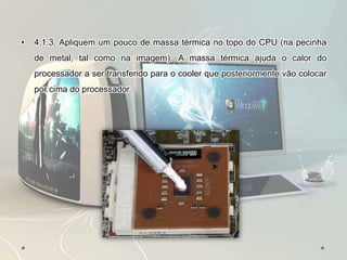 • 4.1.3. Apliquem um pouco de massa térmica no topo do CPU (na pecinha
de metal, tal como na imagem). A massa térmica ajuda o calor do
processador a ser transferido para o cooler que posteriormente vão colocar
por cima do processador.
 