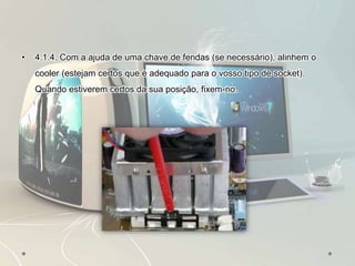 • 4.1.4. Com a ajuda de uma chave de fendas (se necessário), alinhem o
cooler (estejam certos que é adequado para o vosso tipo de socket).
Quando estiverem certos da sua posição, fixem-no.
 