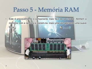 Passo 5 - Memória RAM
• Este é provavelmente o componente mais fácil de se instalar. Alinhem a
memória com a ranhura e insiram-na, mais uma vez aplicando uma suave
força.
 