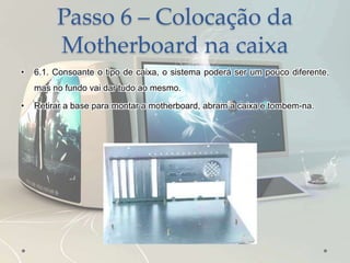 Passo 6 – Colocação da
Motherboard na caixa
• 6.1. Consoante o tipo de caixa, o sistema poderá ser um pouco diferente,
mas no fundo vai dar tudo ao mesmo.
• Retirar a base para montar a motherboard, abram a caixa e tombem-na.
 