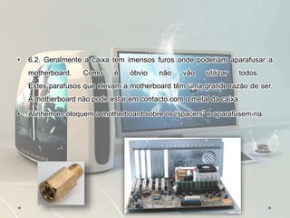• 6.2. Geralmente a caixa tem imensos furos onde poderiam aparafusar a
motherboard. Como é óbvio não vão utilizar todos.
Estes parafusos que elevam a motherboard têm uma grande razão de ser.
A motherboard não pode estar em contacto com o metal da caixa.
• Alinhem e coloquem a motherboard sobre os “spacers” e aparafusem-na.
 