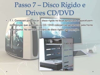 Passo 7 – Disco Rígido e
Drives CD/DVD
• 7.1. Comecem por colocar o disco rígido no local apropriado e aparafusem-
no. Atenção que as drives de CD / DVD colocam-se geralmente pela frente
da máquina. No sentido contrário do disco rígido, por exemplo.
 