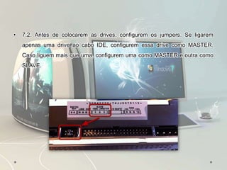 • 7.2. Antes de colocarem as drives, configurem os jumpers. Se ligarem
apenas uma drive ao cabo IDE, configurem essa drive como MASTER.
Caso liguem mais que uma, configurem uma como MASTER e outra como
SLAVE.
 