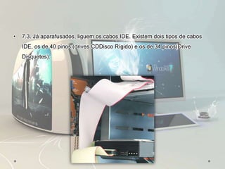 • 7.3. Já aparafusados, liguem os cabos IDE. Existem dois tipos de cabos
IDE, os de 40 pinos (drives CDDisco Rígido) e os de 34 pinos(Drive
Disquetes).
 