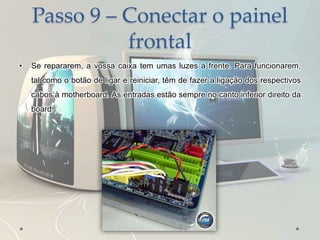 Passo 9 – Conectar o painel
frontal
• Se repararem, a vossa caixa tem umas luzes à frente. Para funcionarem,
tal como o botão de ligar e reiniciar, têm de fazer a ligação dos respectivos
cabos à motherboard. As entradas estão sempre no canto inferior direito da
board.
 