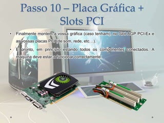Passo 10 – Placa Gráfica +
Slots PCI
• Finalmente montem a vossa gráfica (caso tenham), no Slot AGP PCI-Ex e
as vossas placas PCI (de som, rede, etc…).
• E pronto, em princípio estando todos os componentes conectados. A
máquina deve estar a funcionar correctamente.
 