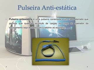 Pulseira Anti-estática
• Pulseira antiestática é uma pulseira conectada a um cabo aterrado que
permite que qualquer acúmulo de cargas no corpo do operador do
equipamento seja desfeito com o retorno ao equilíbrio.
 
