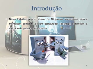 Introdução
• Neste trabalho iremos mostrar os 10 passos necessários para a
montagem completa de um computador (desktop) e também a
utilidade da pulseira anti-estática.
 