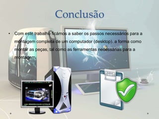 Conclusão
• Com este trabalho ficámos a saber os passos necessários para a
montagem completa de um computador (desktop), a forma como
montar as peças, tal como as ferramentas necessárias para a
montagem.
 