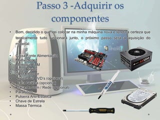 Passo 3 -Adquirir os
componentes
• Bom, decidido o que irei colocar na minha máquina nova e tendo a certeza que
teoricamente tudo funcionará junto, o próximo passo será a aquisição do
material:
• Caixa Fonte Alimentação
• Motherboard
• Memória RAM
• Disco Rígido
• CPU + Cooler
• Drive CD’s DVD’s (opcional)
• Placa Gráfica (opcional)
• Placa de Som / Rede (opcional)
• Parafusos
• Pulseira Anti-Estática
• Chave de Estrela
• Massa Térmica
 