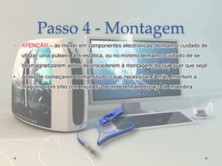 Passo 4 - Montagem
• ATENÇÃO – ao mexer em componentes electrónicas, tenham o cuidado de
utilizar uma pulseira anti-estática, ou no mínimo tenham o cuidado de se
desmagnetizarem antes de procederem à montagem do que quer que seja!
• Antes de começarem tenham tudo o que necessitam à mão, montem a
máquina num sítio com muita luz e onde tenham espaço de manobra
 