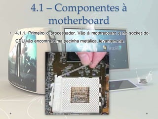 4.1 – Componentes à
motherboard
• 4.1.1. Primeiro o processador. Vão à mothreboard e no socket do
CPU vão encontrar uma pecinha metálica, levantem-na.
 