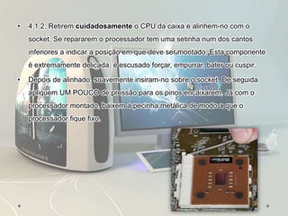 • 4.1.2. Retirem cuidadosamente o CPU da caixa e alinhem-no com o
socket. Se repararem o processador tem uma setinha num dos cantos
inferiores a indicar a posição em que deve ser montado. Esta componente
é extremamente delicada, é escusado forçar, empurrar, bater ou cuspir.
• Depois de alinhado, suavemente insiram-no sobre o socket. De seguida
apliquem UM POUCO de pressão para os pinos encaixarem. Já com o
processador montado, baixem a pecinha metálica de modo a que o
processador fique fixo.
 