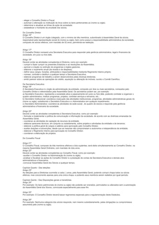 - eleger o Conselho Diretor e Fiscal;
- autorizar a alienação ou instituição de ônus sobre os bens pertencentes ao (nome ou sigla);
- determinar e atualizar as linhas de ação da sociedade;
- estabelecer o montante da anuidade dos sócios.

Do Conselho Diretor
Artigo 16º
O Conselho Diretor é um órgão colegiado, com o mínimo de três membros, subordinado à Assembléia Geral de sócios,
responsável pela representação social do (nome ou sigla), bem como possui a responsabilidade administrativa da sociedade,
composto de sócios efetivos, com mandato de 02 anos, permitindo-se reeleição.


Artigo 17º
O Conselho Diretor nomeará uma Secretaria Executiva para responder pela gerência administrativa, legal e financeira da
sociedade, em juízo ou fora dele.

Artigo 18º
Deverá conter as atividades competentes à Diretoria, como por exemplo:
- cumprir e fazer cumprir os presentes Estatutos e as resoluções da Assembléia;
- aprovar a criação ou extinção de programas e órgãos gestores;
- elaborar o orçamento anual (da receita e da despesa);
- definir seus cargos, funções, atribuições e responsabilidades mediante Regimento Interno próprio;
- nomear, contratar e destituir a qualquer tempo a Secretaria Executiva;
- elaborar programas de trabalho a serem desenvolvidos pelas diversas diretorias;
- emitir parecer sobre as operações de crédito, aquisição ou alteração de imóveis, ouvido o Comitê Científico.

Da Secretaria Executiva
Artigo 19º
A Secretaria Executiva é o órgão de administração da entidade, composto por dois ou mais secretários, nomeados pelo
Conselho Diretor e referendados pela Assembléia Geral. Os secretários podem ser, por exemplo:
a) Secretário Executivo: representa a sociedade ativa e passivamente em juízo ou fora dele, podendo contratar e organizar o
quadro administrativo, instituir programas, projetos, contratar serviços e terceiros, etc.;
b) Secretário Institucional: coordena a execução das atividades institucionais, programas, atividades administrativas gerais do
(nome ou sigla), substituindo o Secretário Executivo e o Administrativo em qualquer impedimento;
c) Secretário Administrativo: coordena as atividades da sede social , do quadro de sócios e responde pela gerência
administrativa e financeira da sociedade.

Artigo 20º
Deverá conter as atividades competentes à Secretaria Executiva, como por exemplo:
- formular e implementar a política de comunicação e informação da sociedade, de acordo com as diretrizes emanadas da
Assembléia Geral;
- coordenar as atividades de captação de recursos da entidade;
- elaborar pareceres técnicos, em conjunto ou isoladamente, sobre projetos e atividades da entidade e de terceiros;
- elaborar a política geral de cargos e salários para aprovação pelo Conselho Diretor;
- aceitar doações e subvenções, desde que as mesmas não comprometam a autonomia e independência da entidade;
- elaborar o Regimento Interno para aprovação do Conselho Diretor;
- coordenar a elaboração de projetos.

Do Conselho Fiscal

Artigo 21º
O Conselho Fiscal, composto de três membros efetivos e dois suplentes, será eleito simultaneamente ao Conselho Diretor, na
mesma Assembléia Geral Ordinária, com mandato de dois anos.
Artigo 22º
Deverá conter as atividades competentes ao Conselho Fiscal, como por exemplo:
-auxiliar o Conselho Diretor na Administração do (nome ou sigla);
-analisar e fiscalizar as ações do Conselho Diretor e a prestação de contas da Secretaria Executiva e demais atos
administrativos e financeiros;
-convocar Assembléia Geral dos Sócios a qualquer tempo.

Capítulo Quarto - Das eleições
Artigo 23º
As eleições para a Diretorias ocorrerão a cada ( ) anos, pela Assembléia Geral, podendo compor chapa todos os sócios
efetivos, mas concorrendo apenas para uma única chapa, e podendo seus membros serem reeleitos por igual período.

Capítulo Quinto - Das Disposições gerais e transitórias
Artigo 24º
Por exemplo: Os bens patrimoniais do (nome ou sigla) não poderão ser onerados, permutados ou alienados sem a autorização
da Assembléia Geral dos Sócios, convocada especialmente para esse fim.

Artigo 25º
Por exemplo: O Conselho Diretor deverá baixar regimentos especiais para a regulamentação deste Estatutos.

Artigo 26º
Por exemplo: Nenhuma categoria dos sócios responde, nem mesmo subsidiariamente, pelas obrigações ou compromissos
assumidos pelo (nome ou sigla).
 